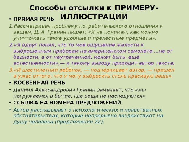 Способы отсылки к ПРИМЕРУ-ИЛЛЮСТРАЦИИ ПРЯМАЯ РЕЧЬ 1.Рассматривая проблему потребительского отношения к вещам, Д. А. Гранин пишет: «Я не понимал, как можно уничтожать такие удобные и прелестные предметы». 2.«Я вдруг понял, что то моё ощущение жалости к выброшенным приборам на американском самолёте ...не от бедности, а от неутраченной, может быть, ещё естественности»,— к такому выводу приходит автор текста. 3.«И шестилетний ребёнок, — подчёркивает автор, — пришёл в ужас оттого, что я могу выбросить столь красивую вещь». КОСВЕННАЯ РЕЧЬ Даниил Александрович Гранин замечает, что «мы погружаемся в бытие, где вещи не наследуются». ССЫЛКА НА НОМЕРА ПРЕДЛОЖЕНИЙ Автор рассказывает о психологических и нравственных обстоятельствах, которые непрерывно воздействуют на душу человека (предложении 22). 