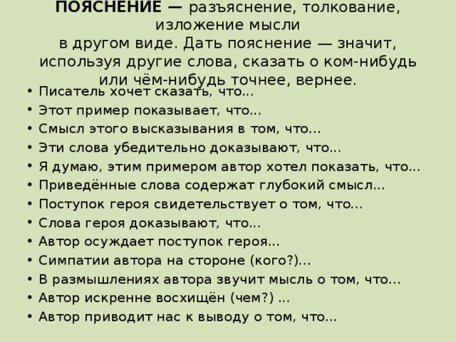 ПОЯСНЕНИЕ — разъяснение, толкование, изложение мысли  в другом виде. Дать пояснение — значит, используя другие слова, сказать о ком-нибудь или чём-нибудь точнее, вернее. Писатель хочет сказать, что... Этот пример показывает, что... Смысл этого высказывания в том, что... Эти слова убедительно доказывают, что... Я думаю, этим примером автор хотел показать, что... Приведённые слова содержат глубокий смысл... Поступок героя свидетельствует о том, что... Слова героя доказывают, что... Автор осуждает поступок героя... Симпатии автора на стороне (кого?)... В размышлениях автора звучит мысль о том, что... Автор искренне восхищён (чем?) ... Автор приводит нас к выводу о том, что... 