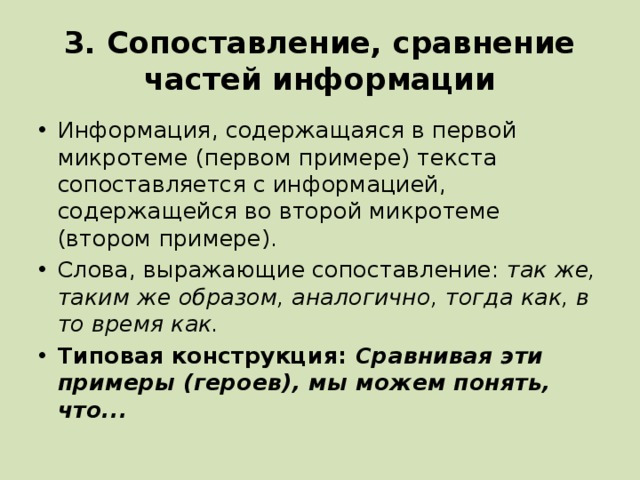 3. Сопоставление, сравнение частей информации Информация, содержащаяся в первой микротеме (первом примере) текста сопоставляется с информацией, содержащейся во второй микротеме (втором примере). Слова, выражающие сопоставление: так же, таким же образом, аналогично, тогда как, в то время как. Типовая конструкция: Сравнивая эти примеры (героев), мы можем понять, что... 