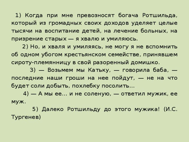  1) Когда при мне превозносят богача Ротшильда, который из громадных своих доходов уделяет целые тысячи на воспитание детей, на лечение больных, на призрение старых — я хвалю и умиляюсь.  2) Но, и хваля и умиляясь, не могу я не вспомнить об одном убогом крестьянском семействе, принявшем сироту-племянницу в свой разоренный домишко.  3) — Возьмем мы Катьку, — говорила баба, — последние наши гроши на нее пойдут, — не на что будет соли добыть, похлебку посолить…  4) — А мы ее… и не соленую, — ответил мужик, ее муж.  5) Далеко Ротшильду до этого мужика! (И.С. Тургенев) 