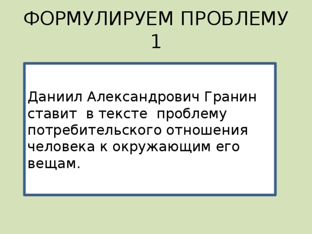 ФОРМУЛИРУЕМ ПРОБЛЕМУ 1 Даниил Александрович Гранин ставит в тексте проблему потребительского отношения человека к окружающим его вещам. 