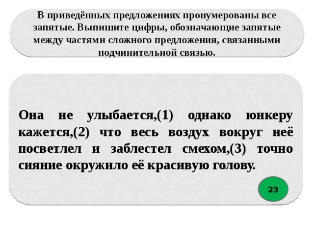 В приведённых предложениях пронумерованы все запятые. Выпишите цифры, обозначающие запятые между частями сложного предложения, связанными подчинительной связью. Она не улыбается,(1) однако юнкеру кажется,(2) что весь воздух вокруг неё посветлел и заблестел смехом,(3) точно сияние окружило её красивую голову. 23 