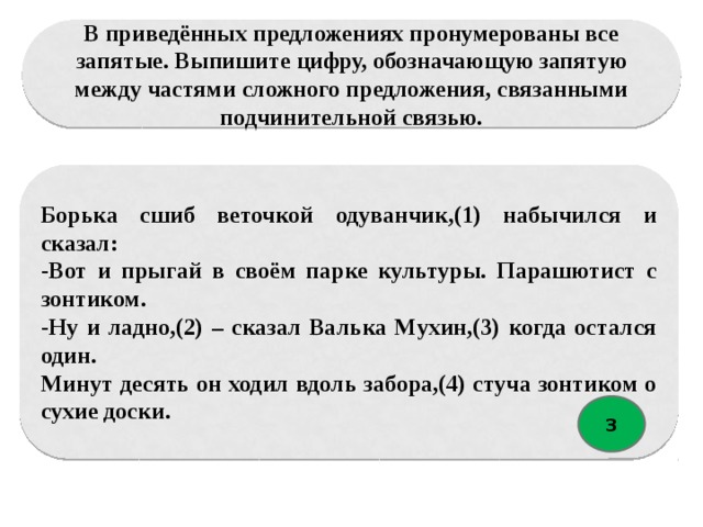 В приведённых предложениях пронумерованы все запятые. Выпишите цифру, обозначающую запятую между частями сложного предложения, связанными подчинительной связью. Борька сшиб веточкой одуванчик,(1) набычился и сказал: -Вот и прыгай в своём парке культуры. Парашютист с зонтиком. -Ну и ладно,(2) – сказал Валька Мухин,(3) когда остался один. Минут десять он ходил вдоль забора,(4) стуча зонтиком о сухие доски. 3 