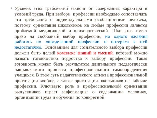 Уровень этих требований зависит от содержания, характера и условий труда. При выборе профессии необходимо сопоставлять эти требования с индивидуальными особенностями человека, поэтому ориентация школьников на любые профессии является проблемой медицинской и психологической.  Школьник имеет право на свободный выбор профессии, но одного желания работать по определенной профессии и интереса к ней недостаточно. Основанием для сознательного выбора профессии должен быть целый комплекс знаний и умений, который можно назвать готовностью подростка к выбору профессии. Такая готовность может быть результатом длительного педагогически направляемого процесса профессионального самоопределения учащихся. В этом суть педагогического аспекта профессиональной ориентации вообще, а также ориентации школьников на рабочие профессии. Ключевую роль в профессиональной ориентации выпускников играет информация: о содержании, условиях, организации труда и обучения по конкретной 