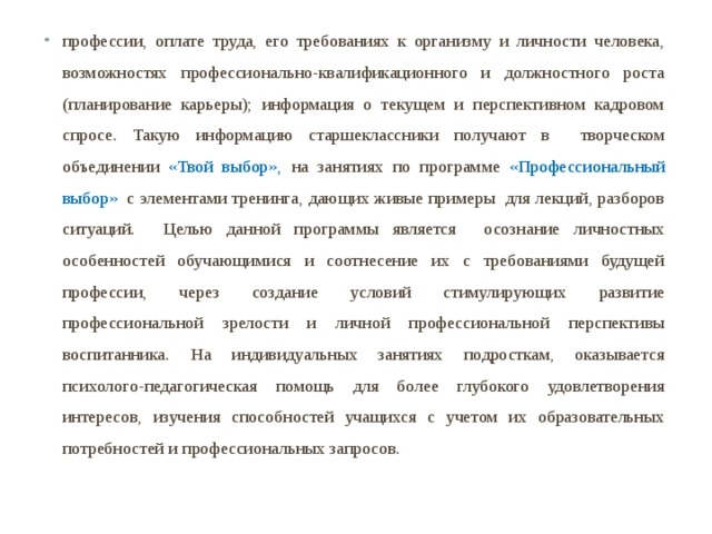 профессии, оплате труда, его требованиях к организму и личности человека, возможностях профессионально-квалификационного и должностного роста (планирование карьеры); информация о текущем и перспективном кадровом спросе. Такую информацию старшеклассники получают в творческом объединении «Твой выбор»,  на занятиях по программе «Профессиональный выбор»   с элементами тренинга, дающих живые примеры для лекций, разборов ситуаций. Целью данной программы является осознание личностных особенностей обучающимися и соотнесение их с требованиями будущей профессии, через создание условий стимулирующих развитие профессиональной зрелости и личной профессиональной перспективы воспитанника.  На индивидуальных занятиях подросткам, оказывается психолого-педагогическая помощь для более глубокого удовлетворения интересов, изучения способностей учащихся с учетом их образовательных потребностей и профессиональных запросов.  