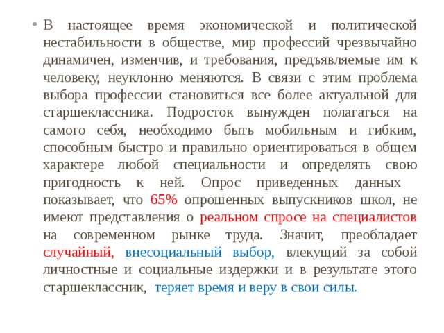 В настоящее время экономической и политической нестабильности в обществе, мир профессий чрезвычайно динамичен, изменчив, и требования, предъявляемые им к человеку, неуклонно меняются. В связи с этим проблема выбора профессии становиться все более актуальной для старшеклассника. Подросток вынужден полагаться на самого себя, необходимо быть мобильным и гибким, способным быстро и правильно ориентироваться в общем характере любой специальности и определять свою пригодность к ней. Опрос приведенных данных показывает, что 65% опрошенных выпускников школ, не имеют представления о реальном спросе на специалистов на современном рынке труда. Значит, преобладает случайный,  внесоциальный выбор, влекущий за собой личностные и социальные издержки и в результате этого старшеклассник, теряет время и веру в свои силы. 