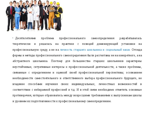 Десятилетиями проблема профессионального самоопределения разрабатывалась теоретически и решалась на практике с позиций доминирующей установки на профессиональную среду, а не на личность старшего школьни ка и социальный заказ. Отсюда формы и методы профессионального самооп ределения были рассчитаны не на конкретного, а на абстрактного школьника. Поэтому для большинства старших школьников характерны неустойчивые, ситуативные интересы к профессиональной деятельности, а также проблемы, связанные с определением и оценкой своей профессиональной перспективы; осознанием необходимости самостоятельного и ответственного выбора профессионального будущего, не владение способами изучения своих индивиду альных, личностных возможностей в соответствии с избираемой профессией и т.д. И в этой связи необходимо отметить основные противоречия, которые образовались между возросшими требованиями к выпускникам школы и уровнем их подготовленности к профессиональному самоопределению.  