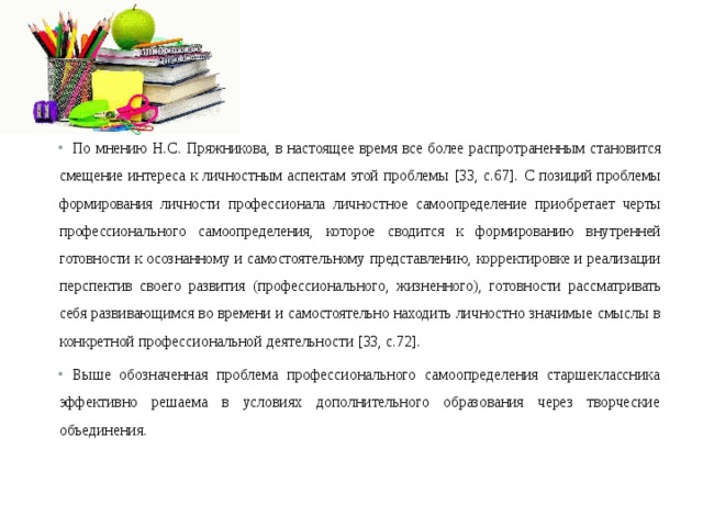По мнению Н.С. Пряжникова, в настоящее время все более распро траненным становится смещение интереса к личностным аспектам этой проблемы [33, с.67].  С позиций проблемы формирования личности профессионала личност ное самоопределение приобретает черты профессионального самоопределения, которое сводится к формированию внутренней готовности к осознанно му и самостоятельному представлению, корректировке и реализации пер спектив своего развития (профессионального, жизненного), готовности расс матривать себя развивающимся во времени и самостоятельно находить лич ностно значимые смыслы в конкретной профессиональной деятельности [33, с.72]. Выше обозначенная проблема профессионального самоопределения старшеклассника эффективно решаема в условиях дополнительного образования через творческие объединения. 