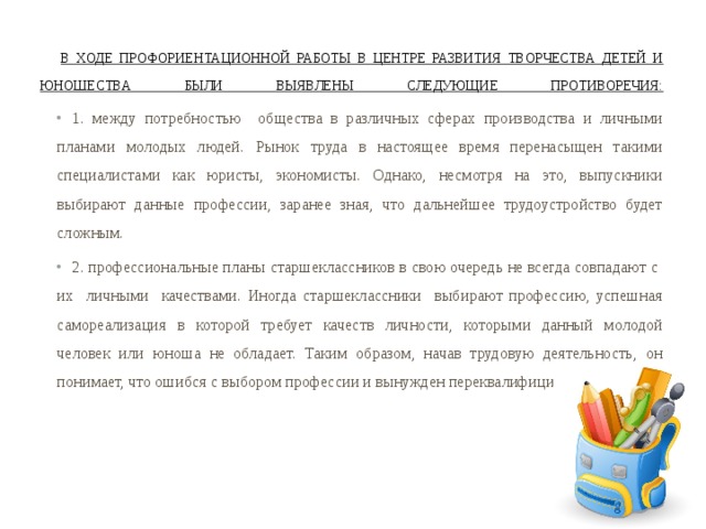  В ходе профориентационной работы в Центре развития творчества детей и юношества были выявлены следующие противоречия:   1. между потребностью общества в различных сферах производства и личными планами молодых людей. Рынок труда в настоящее время перенасыщен такими специалистами как юристы, экономисты. Однако, несмотря на это, выпускники выбирают данные профессии, заранее зная, что дальнейшее трудоустройство будет сложным. 2. профессиональные планы старшеклассников в свою очередь не всегда совпадают с их личными качествами. Иногда старшеклассники выбирают профессию, успешная самореализация в которой требует качеств личности, которыми данный молодой человек или юноша не обладает. Таким образом, начав трудовую деятельность, он понимает, что ошибся с выбором профессии и вынужден переквалифицироваться. 