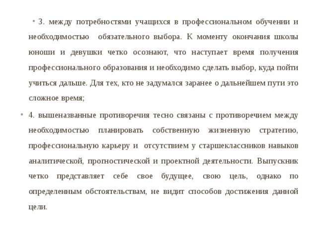 3. между потребностями учащихся в профессиональном обучении и необходимостью обязательного выбора.  К моменту окончания школы юноши и девушки четко осознают, что наступает время получения профессионального образования и необходимо сделать выбор, куда пойти учиться дальше. Для тех, кто не задумался заранее о дальнейшем пути это сложное время; 4. вышеназванные противоречия тесно связаны с противоречием между необходимостью планировать собственную жизненную стратегию, профессиональную карьеру и отсутствием у старшеклассников навыков аналитической, прогностической и проектной деятельности. Выпускник четко представляет себе свое будущее, свою цель, однако по определенным обстоятельствам, не видит способов достижения данной цели. 