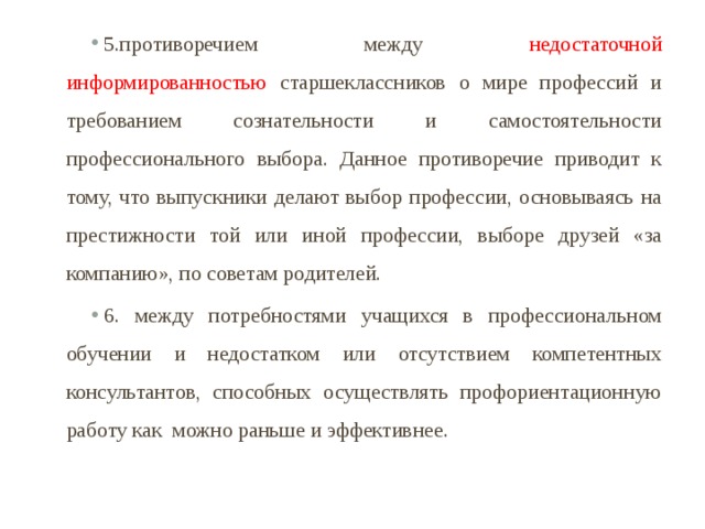 5.противоречием между недостаточной информированностью старшеклассников о мире профессий и требованием сознательности и самостоятельности профессионального выбора. Данное противоречие приводит к тому, что выпускники делают выбор профессии, основываясь на престижности той или иной профессии, выборе друзей «за компанию», по советам родителей. 6. между потребностями учащихся в профессиональном обучении и недостатком или отсутствием компетентных консультантов, способных осуществлять профориентационную работу как можно раньше и эффективнее. 