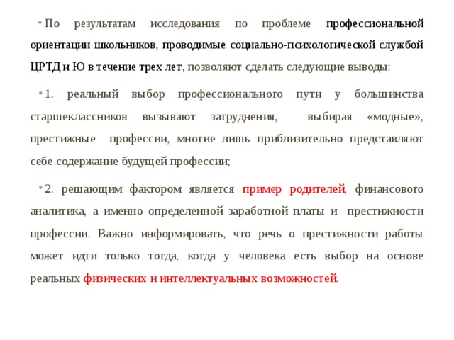 По результатам исследования по проблеме профессиональной ориентации школьников, проводимые социально-психологической службой ЦРТД и Ю в течение трех лет , позволяют сделать следующие выводы: 1. реальный выбор профессионального пути у большинства старшеклассников вызывают затруднения, выбирая «модные», престижные профессии, многие лишь приблизительно представляют себе содержание будущей профессии; 2. решающим фактором является пример родителей , финансового аналитика, а именно определенной заработной платы и престижности профессии. Важно информировать, что речь о престижности работы может идти только тогда, когда у человека есть выбор на основе реальных физических и интеллектуальных возможностей. 