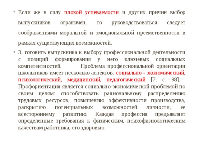 Если же в силу плохой успеваемости и других причин выбор выпускников ограничен, то руководствоваться следует соображениями моральной и эмоциональной преемственности в рамках существующих возможностей. 3. готовить выпускника к выбору профессиональной деятельности с позиций формирования у него ключевых социальных компетентностей. Проблема профессиональной ориентации школьников имеет несколько аспектов: социально - экономический, психологический, медицинский, педагогический [7, c. 98]. Профориентация является социально-экономической проблемой по своим целям: способствовать рациональному распределению трудовых ресурсов, повышению эффективности производства, раскрытию потенциальных возможностей личности, ее всестороннему развитию. Каждая профессия предъявляет определенные требования к физическим, психофизиологическим качествам работника, его здоровью. 