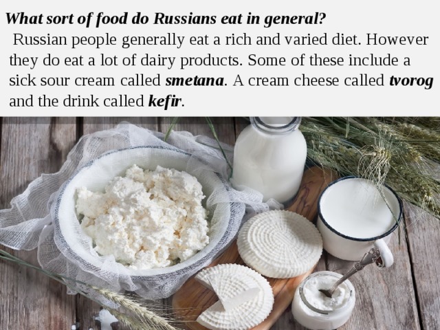 What sort of food do Russians eat in general?   Russian people generally eat a rich and varied diet. However they do eat a lot of dairy products. Some of these include a sick sour cream called smetana . A cream cheese called tvorog  and the drink called kefir . 