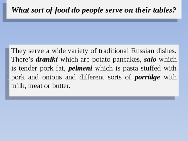 What sort of food do people serve on their tables? They serve a wide variety of traditional Russian dishes. There’s draniki which are potato pancakes, salo which is tender pork fat , pelmeni  which is pasta stuffed with pork and onions and  different sorts of porridge with milk, meat or butter. 