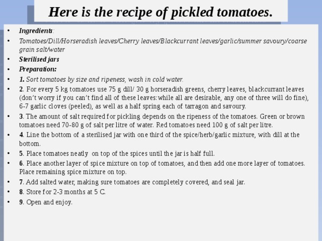 Here is the recipe of pickled tomatoes. Ingredients : Tomatoes/Dill/Horseradish leaves/Cherry leaves/Blackcurrant leaves/garlic/summer savoury/coarse grain salt/water Sterilised jars Рreparation: 1. Sort tomatoes by size and ripeness, wash in cold water.  2 . For every 5 kg tomatoes use 75 g dill/ 30 g horseradish greens, cherry leaves, blackcurrant leaves (don’t worry if you can’t find all of these leaves:while all are desirable, any one of three will do fine), 6-7 garlic cloves (peeled), as well as a half spring each of tarragon and savoury. 3 . The amount of salt required for pickling depends on the ripeness of the tomatoes. Green or brown tomatoes need 70-80 g of salt per litre of water. Red tomatoes need 100 g of salt per litre. 4 . Line the bottom of a sterilised jar with one third of the spice/herb/garlic mixture, with dill at the bottom. 5 . Place tomatoes neatly on top of the spices until the jar is half full. 6 . Place another layer of spice mixture on top of tomatoes, and then add one more layer of tomatoes. Place remaining spice mixture on top. 7 . Add salted water, making sure tomatoes are completely covered, and seal jar. 8 . Store for 2-3 months at 5 C. 9 . Open and enjoy. 