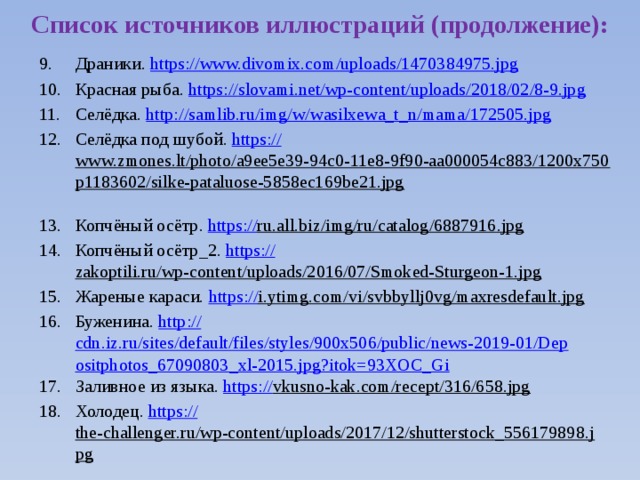 Список источников иллюстраций (продолжение): Драники. https:// www.divomix.com/uploads/1470384975.jpg Красная рыба. https:// slovami.net/wp-content/uploads/2018/02/8-9.jpg Селёдка. http:// samlib.ru/img/w/wasilxewa_t_n/mama/172505.jpg Селёдка под шубой. https:// www.zmones.lt/photo/a9ee5e39-94c0-11e8-9f90-aa000054c883/1200x750p1183602/silke-pataluose-5858ec169be21.jpg  Копчёный осётр. https:// ru.all.biz/img/ru/catalog/6887916.jpg  Копчёный осётр_2. https:// zakoptili.ru/wp-content/uploads/2016/07/Smoked-Sturgeon-1.jpg  Жареные караси. https:// i.ytimg.com/vi/svbbyllj0vg/maxresdefault.jpg  Буженина. http:// cdn.iz.ru/sites/default/files/styles/900x506/public/news-2019-01/Depositphotos_67090803_xl-2015.jpg?itok=93XOC_Gi Заливное из языка. https:// vkusno-kak.com/recept/316/658.jpg  Холодец. https:// the-challenger.ru/wp-content/uploads/2017/12/shutterstock_556179898.jpg  