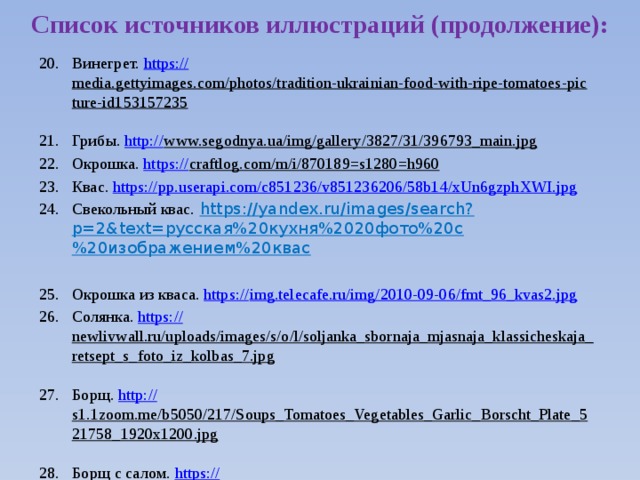 Список источников иллюстраций (продолжение): Винегрет. https:// media.gettyimages.com/photos/tradition-ukrainian-food-with-ripe-tomatoes-picture-id153157235  Грибы. http:// www.segodnya.ua/img/gallery/3827/31/396793_main.jpg  Окрошка. https:// craftlog.com/m/i/870189=s1280=h960  Квас. https:// pp.userapi.com/c851236/v851236206/58b14/xUn6gzphXWI.jpg Свекольный квас.  https://yandex.ru/images/search?p=2&text=русская%20кухня%2020фото%20с%20изображением%20квас Окрошка из кваса. https:// img.telecafe.ru/img/2010-09-06/fmt_96_kvas2.jpg Солянка. https:// newlivwall.ru/uploads/images/s/o/l/soljanka_sbornaja_mjasnaja_klassicheskaja_retsept_s_foto_iz_kolbas_7.jpg  Борщ. http:// s1.1zoom.me/b5050/217/Soups_Tomatoes_Vegetables_Garlic_Borscht_Plate_521758_1920x1200.jpg  Борщ с салом. https:// pp.vk.me/c836636/v836636788/3111/whmtFVRCB8w.jpg  