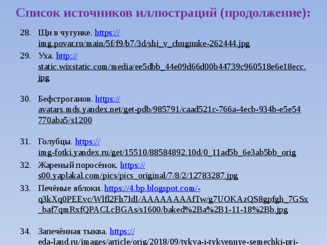 Список источников иллюстраций (продолжение): Щи в чугунке. https:// img.povar.ru/main/5f/f9/b7/3d/shi_v_chugunke-262444.jpg  Уха. http:// static.wixstatic.com/media/ee5dbb_44e09d66d00b44739c960518e6e18ecc.jpg  Бефстроганов. https:// avatars.mds.yandex.net/get-pdb/985791/caad521c-766a-4ecb-934b-e5e54770aba5/s1200  Голубцы. https:// img-fotki.yandex.ru/get/15510/88584892.10d/0_11ad5b_6e3ab5bb_orig  Жареный поросёнок. https:// s00.yaplakal.com/pics/pics_original/7/8/2/12783287.jpg  Печёные яблоки. https://4.bp.blogspot.com/- q3kXq0PEEvc/Wlfl2Fh7IdI/AAAAAAAAfTw/g7UOKAzQS8gpfgh_7GSx_baf7qmRxfQPACLcBGAs/s1600/baked%2Ba%2B1-11-18%2Bb.jpg  Запечённая тыква. https:// eda-land.ru/images/article/orig/2018/09/tykva-i-tykvennye-semechki-pri-grudnom-vskarmlivanii-polza-i-vred-rekomendacii-po-upotrebleniyu-14.jpg  