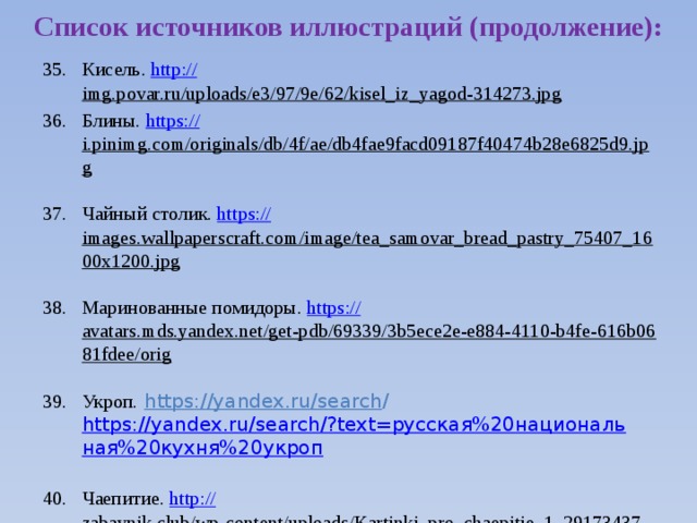 Список источников иллюстраций (продолжение): Кисель. http:// img.povar.ru/uploads/e3/97/9e/62/kisel_iz_yagod-314273.jpg  Блины. https:// i.pinimg.com/originals/db/4f/ae/db4fae9facd09187f40474b28e6825d9.jpg  Чайный столик. https:// images.wallpaperscraft.com/image/tea_samovar_bread_pastry_75407_1600x1200.jpg  Маринованные помидоры. https:// avatars.mds.yandex.net/get-pdb/69339/3b5ece2e-e884-4110-b4fe-616b0681fdee/orig  Укроп.  https://yandex.ru/search / https://yandex.ru/search/?text=русская%20национальная%20кухня%20укроп Чаепитие. http:// zabavnik.club/wp-content/uploads/Kartinki_pro_chaepitie_1_29173437-1024x682.jpg  