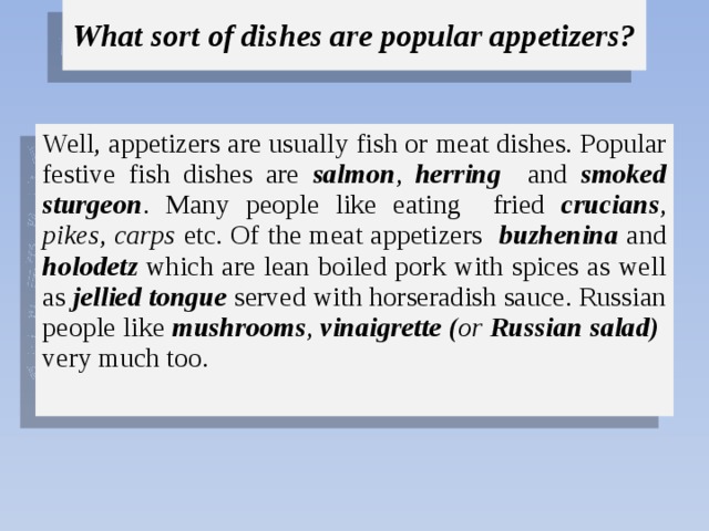 What sort of dishes are popular appetizers? Well, appetizers are usually fish or meat dishes. Popular festive fish dishes are salmon , herring and smoked sturgeon . Many people like eating fried crucians , pikes , carps etc. Of the meat appetizers buzhenina and holodetz which are lean boiled pork with spices as well as jellied tongue served with horseradish sauce. Russian people like mushrooms , vinaigrette ( or Russian salad) very much too. 