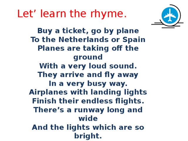 Let’ learn the rhyme. Buy a ticket, go by plane    To the Netherlands or Spain Planes are taking off the ground With a very loud sound. They arrive and fly away In a very busy way. Airplanes with landing lights Finish their endless flights. There’s a runway long and wide And the lights which are so bright. 