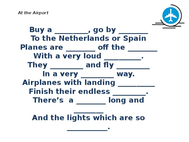   At the Airport   Buy a _________, go by ________ To the Netherlands or Spain Planes are ________ off the ________ With a very loud __________. They _________ and fly _________ In a very _________ way. Airplanes with landing __________ Finish their endless _________. There’s a ________ long and ________ And the lights which are so ___________. 