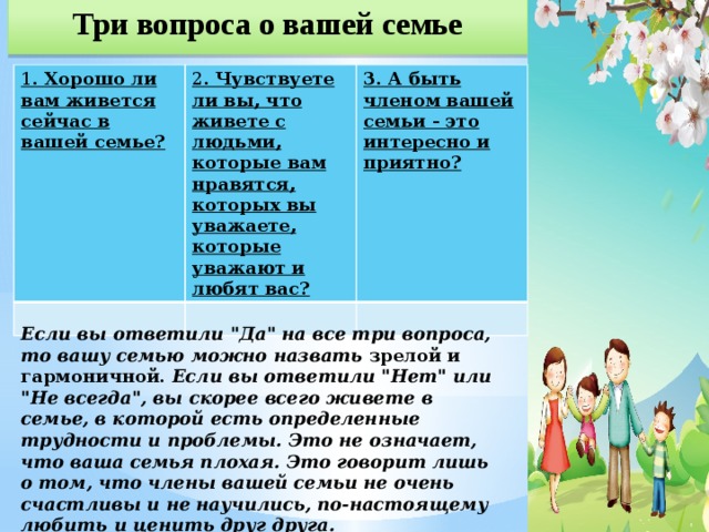 Три вопроса о вашей семье 1 . Хорошо ли вам живется сейчас в вашей семье? 2 . Чувствуете ли вы, что живете с людьми, которые вам нравятся, которых вы уважаете, которые уважают и любят вас? 3. А быть членом вашей семьи - это интересно и приятно?    Если вы ответили 