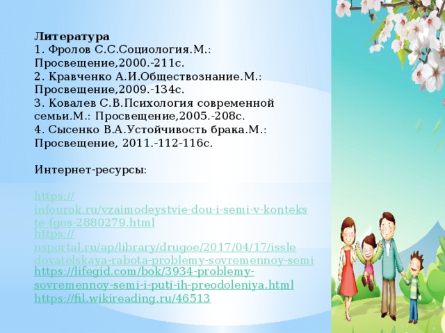 Литература 1. Фролов С.С.Социология.М.: Просвещение,2000.-211с. 2. Кравченко А.И.Обществознание.М.: Просвещение,2009.-134с. 3. Ковалев С.В.Психология современной семьи.М.: Просвещение,2005.-208с. 4. Сысенко В.А.Устойчивость брака.М.: Просвещение, 2011.-112-116с. Интернет-ресурсы: https:// infourok.ru/vzaimodeystvie-dou-i-semi-v-kontekste-fgos-2880279.html https:// nsportal.ru/ap/library/drugoe/2017/04/17/issledovatelskaya-rabota-problemy-sovremennoy-semi https :// lifegid . com / bok /3934- problemy - sovremennoy - semi - i - puti - ih - preodoleniya . html https:// fil.wikireading.ru/46513   