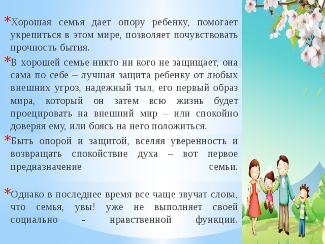 Хорошая семья дает опору ребенку, помогает укрепиться в этом мире, позволяет почувствовать прочность бытия. В хорошей семье никто ни кого не защищает, она сама по себе – лучшая защита ребенку от любых внешних угроз, надежный тыл, его первый образ мира, который он затем всю жизнь будет проецировать на внешний мир – или спокойно доверяя ему, или боясь на него положиться. Быть опорой и защитой, вселяя уверенность и возвращать спокойствие духа – вот первое предназначение семьи.   Однако в последнее время все чаще звучат слова, что семья, увы! уже не выполняет своей социально - нравственной функции.   