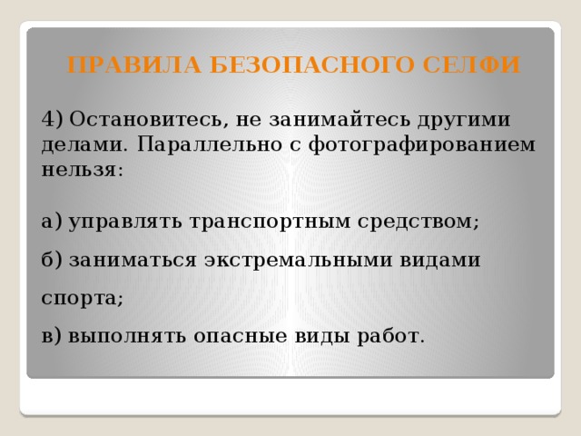 Правила безопасного селфи  4) Остановитесь, не занимайтесь другими делами. Параллельно с фотографированием нельзя:  а) управлять транспортным средством;  б) заниматься экстремальными видами спорта;  в) выполнять опасные виды работ. 