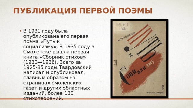 Публикация первой поэмы В 1931 году была опубликована его первая поэма «Путь к социализму». В 1935 году в Смоленске вышла первая книга «Сборник стихов» (1930—1936). Всего за 1925-35 годы Твардовский написал и опубликовал, главным образом на страницах смоленских газет и других областных изданий, более 130 стихотворений. 