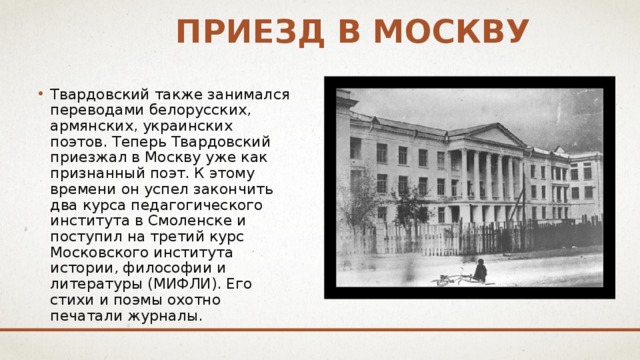 Приезд в москву Твардовский также занимался переводами белорусских, армянских, украинских поэтов. Теперь Твардовский приезжал в Москву уже как признанный поэт. К этому времени он успел закончить два курса педагогического института в Смоленске и поступил на третий курс Московского института истории, философии и литературы (МИФЛИ). Его стихи и поэмы охотно печатали журналы. 