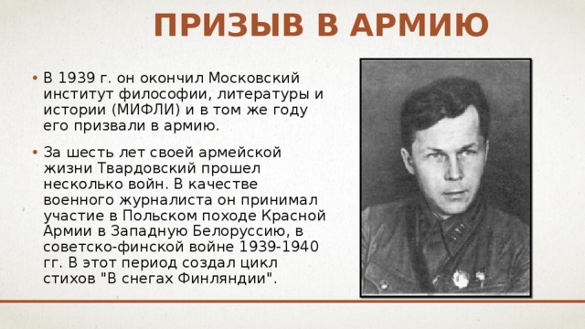 Призыв в армию В 1939 г. он окончил Московский институт философии, литературы и истории (МИФЛИ) и в том же году его призвали в армию. За шесть лет своей армейской жизни Твардовский прошел несколько войн. В качестве военного журналиста он принимал участие в Польском походе Красной Армии в Западную Белоруссию, в советско-финской войне 1939-1940 гг. В этот период создал цикл стихов 