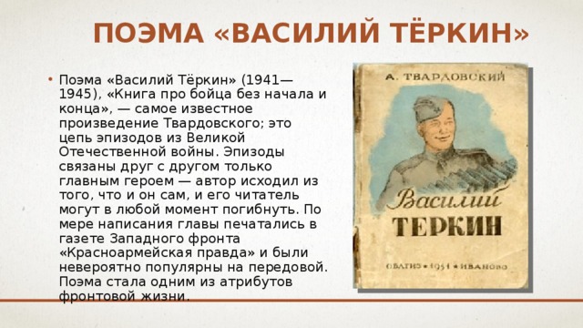 Поэма «Василий Тёркин» Поэма «Василий Тёркин» (1941—1945), «Книга про бойца без начала и конца», — самое известное произведение Твардовского; это цепь эпизодов из Великой Отечественной войны. Эпизоды связаны друг с другом только главным героем — автор исходил из того, что и он сам, и его читатель могут в любой момент погибнуть. По мере написания главы печатались в газете Западного фронта «Красноармейская правда» и были невероятно популярны на передовой. Поэма стала одним из атрибутов фронтовой жизни. 