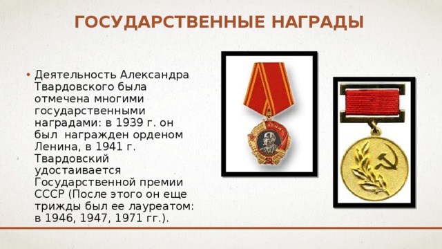 Государственные награды Деятельность Александра Твардовского была отмечена многими государственными наградами: в 1939 г. он был награжден орденом Ленина, в 1941 г. Твардовский удостаивается Государственной премии СССР (После этого он еще трижды был ее лауреатом: в 1946, 1947, 1971 гг.). 