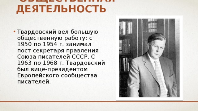  общественная деятельность Твардовский вел большую общественную работу: с 1950 по 1954 г. занимал пост секретаря правления Союза писателей СССР. С 1963 по 1968 г. Твардовский был вице-президентом Европейского сообщества писателей. 