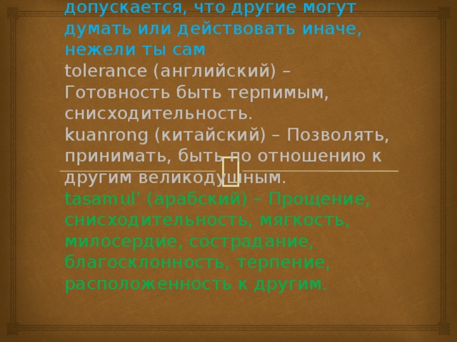 tolerance (французский) – Отношение, при котором допускается, что другие могут думать или действовать иначе, нежели ты сам  tolerance (английский) – Готовность быть терпимым, снисходительность.  kuanrong (китайский) – Позволять, принимать, быть по отношению к другим великодушным.  tasamul’ (арабский) – Прощение, снисходительность, мягкость, милосердие, сострадание, благосклонность, терпение, расположенность к другим.   