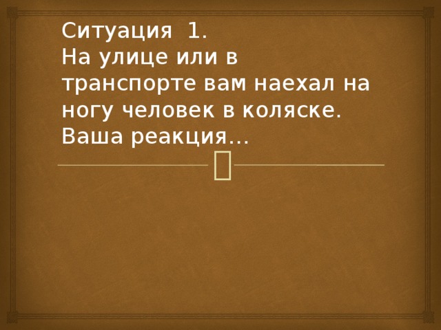 Ситуация 1.  На улице или в транспорте вам наехал на ногу человек в коляске. Ваша реакция… 