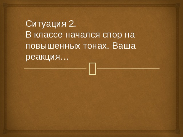 Ситуация 2.   В классе начался спор на повышенных тонах. Ваша реакция… 