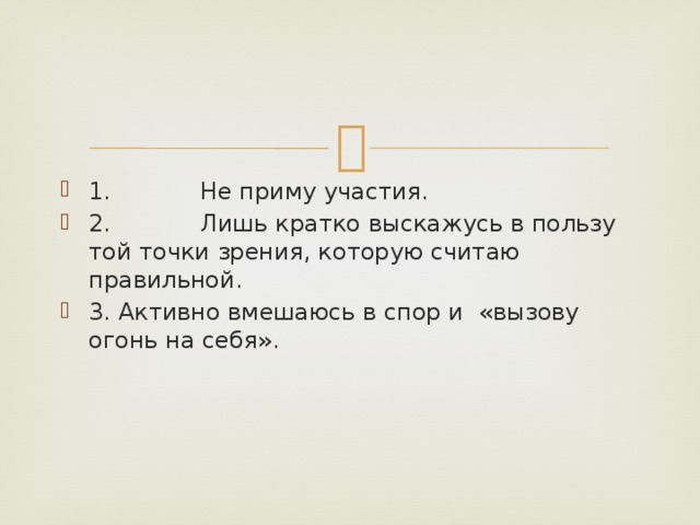 1.            Не приму участия. 2.            Лишь кратко выскажусь в пользу той точки зрения, которую считаю правильной. 3. Активно вмешаюсь в спор и  «вызову огонь на себя». 