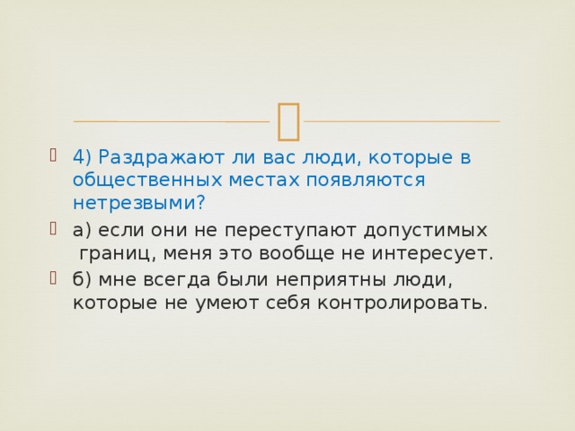 4) Раздражают ли вас люди, которые в общественных местах появляются нетрезвыми? а) если они не переступают допустимых  границ, меня это вообще не интересует. б) мне всегда были неприятны люди, которые не умеют себя контролировать. 