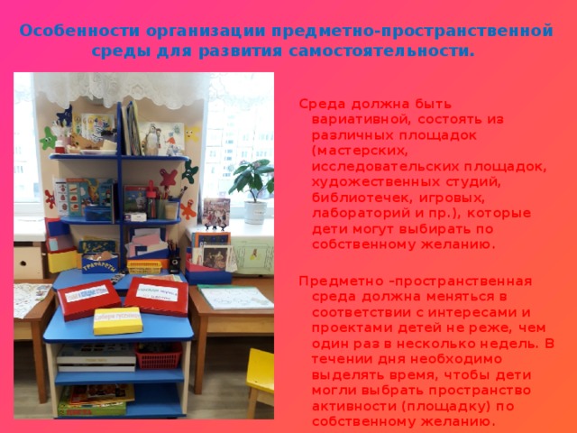 Особенности организации предметно-пространственной среды для развития самостоятельности.     Среда должна быть вариативной, состоять из различных площадок (мастерских, исследовательских площадок, художественных студий, библиотечек, игровых, лабораторий и пр.), которые дети могут выбирать по собственному желанию.  Предметно –пространственная среда должна меняться в соответствии с интересами и проектами детей не реже, чем один раз в несколько недель. В течении дня необходимо выделять время, чтобы дети могли выбрать пространство активности (площадку) по собственному желанию.