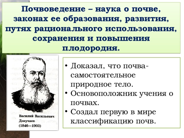 Почвоведение – наука о почве, законах ее образования, развития, путях рационального использования, сохранения и повышения плодородия. Доказал, что почва- самостоятельное природное тело. Основоположник учения о почвах. Создал первую в мире классификацию почв. 