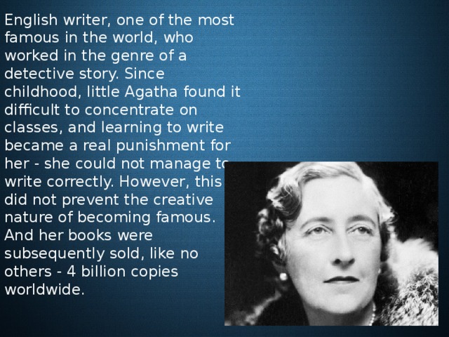  English writer, one of the most famous in the world, who worked in the genre of a detective story. Since childhood, little Agatha found it difficult to concentrate on classes, and learning to write became a real punishment for her - she could not manage to write correctly. However, this did not prevent the creative nature of becoming famous. And her books were subsequently sold, like no others - 4 billion copies worldwide. 