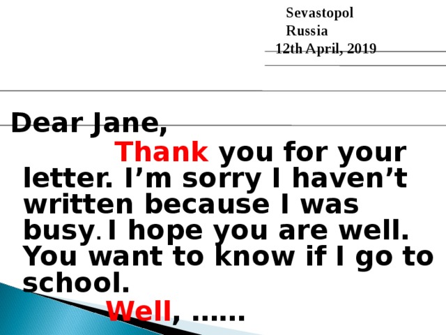  Sevastopol  Russia 12th April, 2019 Dear Jane,  Thank you for your letter. I’m sorry I haven’t written because I was busy . I hope you are well.  You want to know if I go to school.   Well , ……  