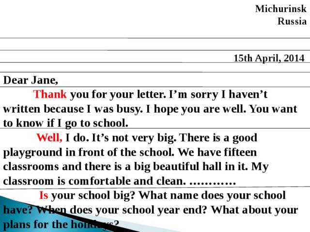 Michurinsk  Russia   15th April, 2014  Dear Jane,  Thank you for your letter. I’m sorry I haven’t written because I was busy.  I hope you are well. You want to know if I go to school.   Well, I do. It’s not very big. There is a good playground in front of the school. We have fifteen classrooms and there is a big beautiful hall in it. My classroom is comfortable and clean. …………  Is your school big? What name does your school have? When does your school year end? What about your plans for the holidays? 