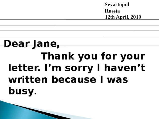  Sevastopol  Russia  12th April, 2019 Dear Jane,  Thank you for your letter. I’m sorry I haven’t written because I was busy .  