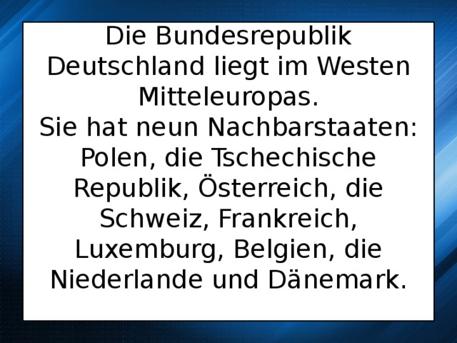  Die Bundesrepublik Deutschland liegt im Westen Mitteleuropas.  Sie hat neun Nachbarstaaten: Polen, die Tschechische Republik, Österreich, die Schweiz, Frankreich, Luxemburg, Belgien, die Niederlande und Dänemark.     