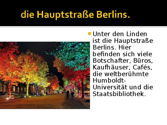 Unter den Linden ist die Hauptstraße Berlins. Hier befinden sich viele Botschafter, Büros, Kaufhäuser, Cafés, die weltberühmte Humboldt-Universität und die Staatsbibliothek. 